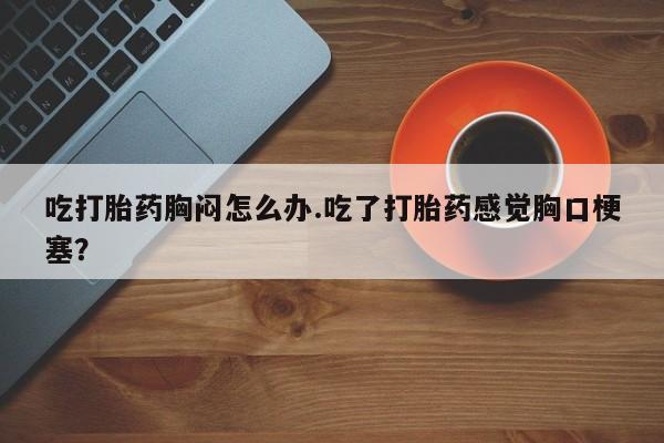 流产药网上怎么购买吃打胎药胸闷怎么办.吃了打胎药感觉胸口梗塞？