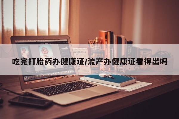 流产药网上怎么购买吃完打胎药办健康证/流产办健康证看得出吗
