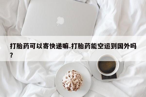 流产药网上怎么购买打胎药可以寄快递嘛.打胎药能空运到国外吗？