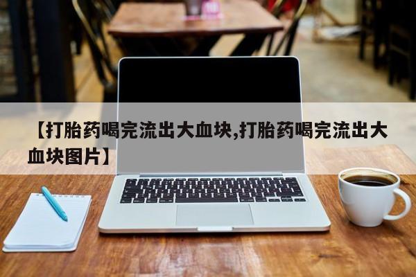 流产药网上怎么购买【打胎药喝完流出大血块,打胎药喝完流出大血块图片】