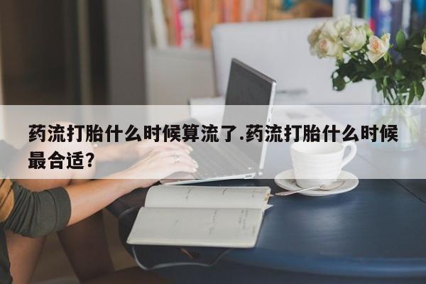 流产药网上怎么购买药流打胎什么时候算流了.药流打胎什么时候最合适？