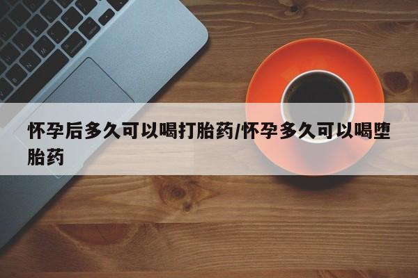 流产药网上怎么购买怀孕后多久可以喝打胎药/怀孕多久可以喝堕胎药
