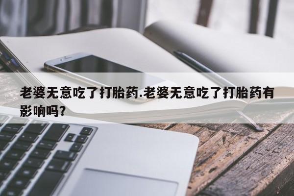 流产药网上怎么购买老婆无意吃了打胎药.老婆无意吃了打胎药有影响吗？