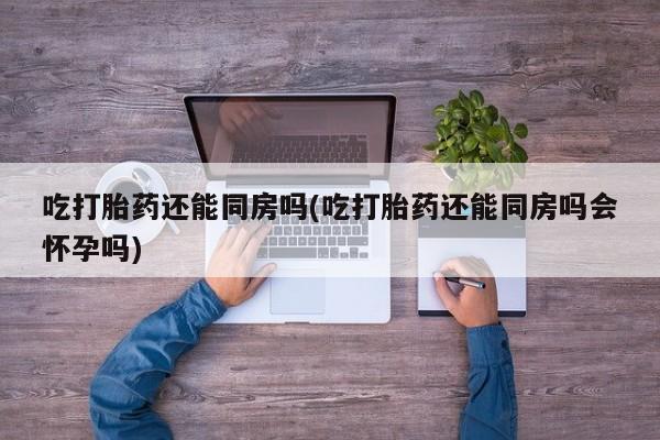 流产药网上怎么购买吃打胎药还能同房吗(吃打胎药还能同房吗会怀孕吗)