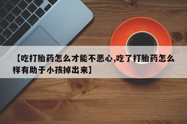 流产药网上怎么购买【吃打胎药怎么才能不恶心,吃了打胎药怎么样有助于小孩掉出来】