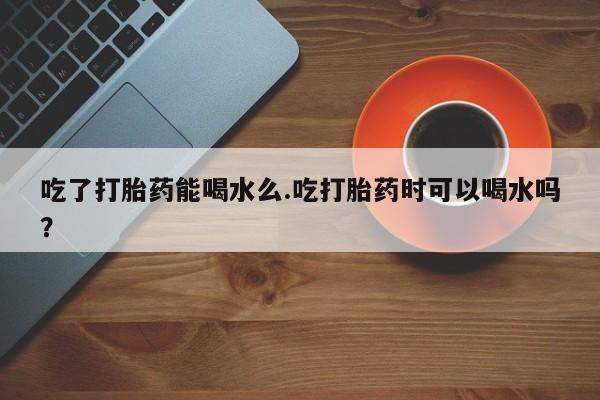 流产药网上怎么购买吃了打胎药能喝水么.吃打胎药时可以喝水吗？