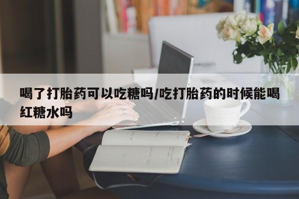 流产药网上怎么购买喝了打胎药可以吃糖吗/吃打胎药的时候能喝红糖水吗