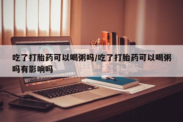 流产药网上怎么购买吃了打胎药可以喝粥吗/吃了打胎药可以喝粥吗有影响吗
