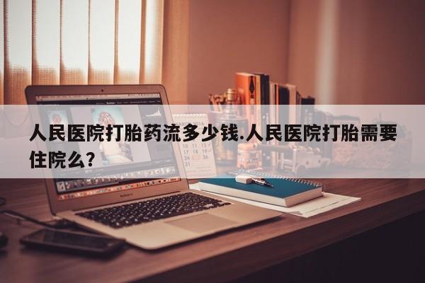 流产药网上怎么购买人民医院打胎药流多少钱.人民医院打胎需要住院么？
