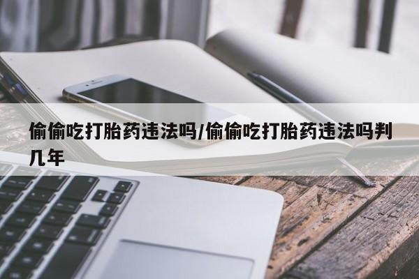 流产药网上怎么购买偷偷吃打胎药违法吗/偷偷吃打胎药违法吗判几年