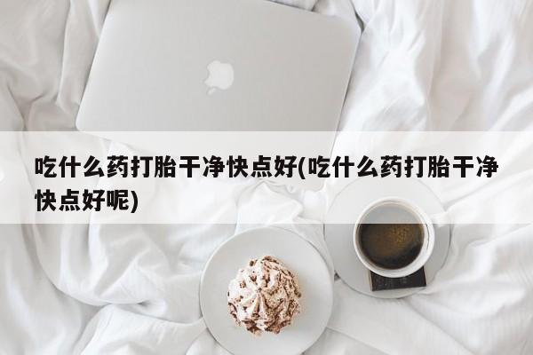 流产药网上怎么购买吃什么药打胎干净快点好(吃什么药打胎干净快点好呢)