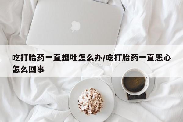 流产药网上怎么购买吃打胎药一直想吐怎么办/吃打胎药一直恶心怎么回事