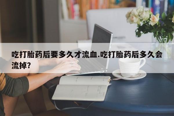流产药网上怎么购买吃打胎药后要多久才流血.吃打胎药后多久会流掉？