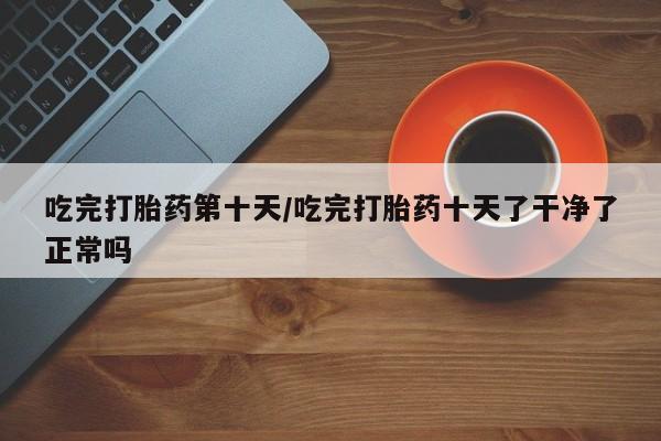 流产药网上怎么购买吃完打胎药第十天/吃完打胎药十天了干净了正常吗
