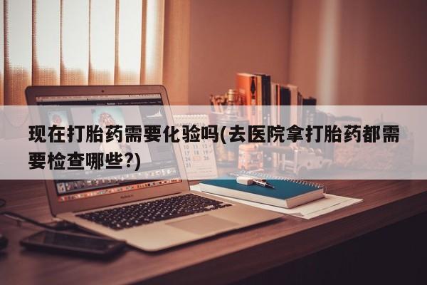流产药网上怎么购买现在打胎药需要化验吗(去医院拿打胎药都需要检查哪些?)