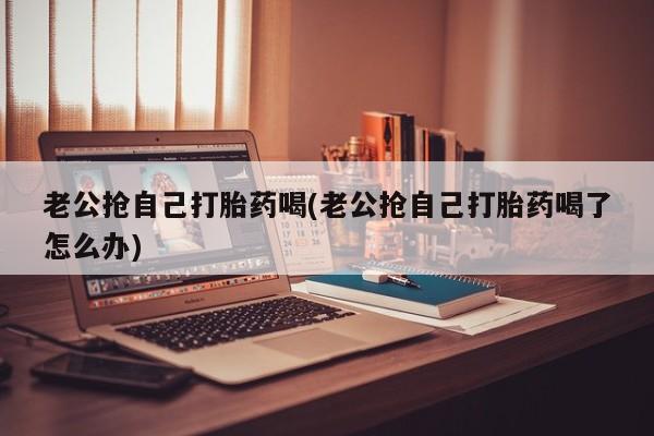 流产药网上怎么购买老公抢自己打胎药喝(老公抢自己打胎药喝了怎么办)