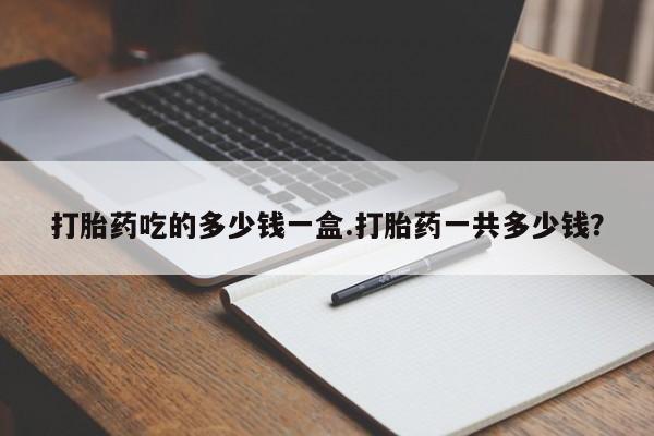 流产药网上怎么购买打胎药吃的多少钱一盒.打胎药一共多少钱？