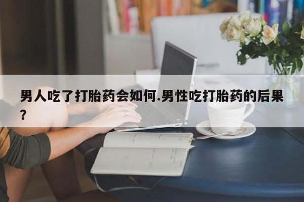 流产药网上怎么购买男人吃了打胎药会如何.男性吃打胎药的后果？
