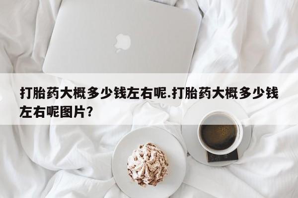 流产药网上怎么购买打胎药大概多少钱左右呢.打胎药大概多少钱左右呢图片？