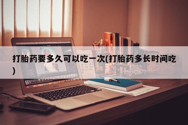 流产药网上怎么购买打胎药要多久可以吃一次(打胎药多长时间吃)