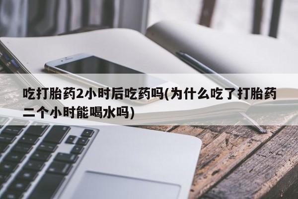 流产药网上怎么购买吃打胎药2小时后吃药吗(为什么吃了打胎药二个小时能喝水吗)