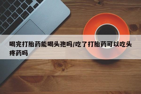 流产药网上怎么购买喝完打胎药能喝头孢吗/吃了打胎药可以吃头疼药吗