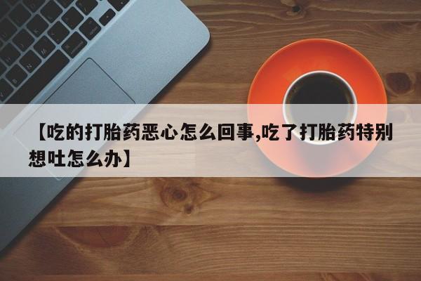 流产药网上怎么购买【吃的打胎药恶心怎么回事,吃了打胎药特别想吐怎么办】