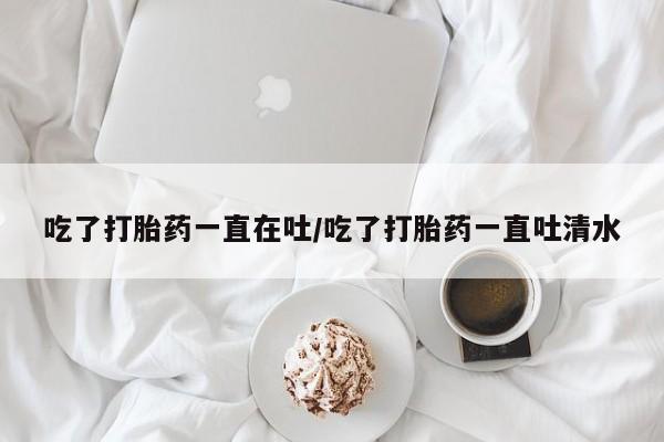流产药网上怎么购买吃了打胎药一直在吐/吃了打胎药一直吐清水