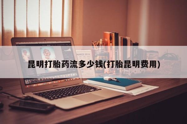 流产药网上怎么购买昆明打胎药流多少钱(打胎昆明费用)