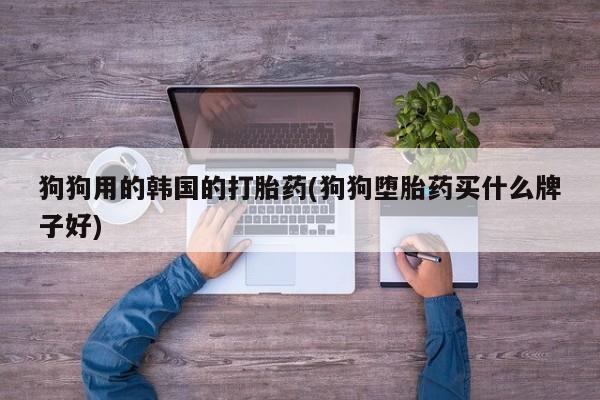 流产药网上怎么购买狗狗用的韩国的打胎药(狗狗堕胎药买什么牌子好)