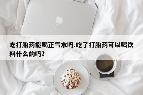流产药网上怎么购买吃打胎药能喝正气水吗.吃了打胎药可以喝饮料什么的吗？