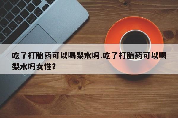 流产药网上怎么购买吃了打胎药可以喝梨水吗.吃了打胎药可以喝梨水吗女性？