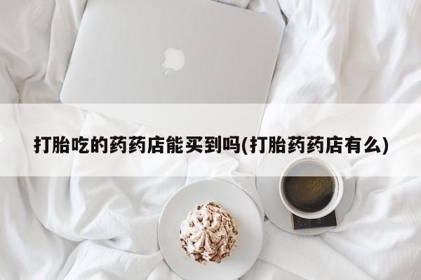 流产药网上怎么购买打胎吃的药药店能买到吗(打胎药药店有么)