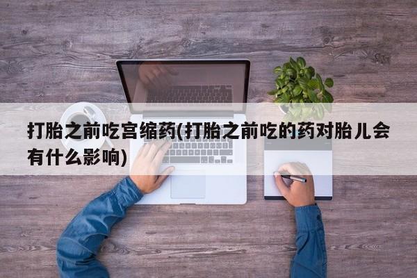 流产药网上怎么购买打胎之前吃宫缩药(打胎之前吃的药对胎儿会有什么影响)