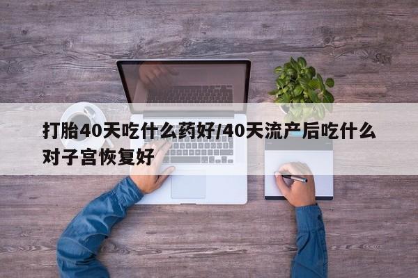 流产药网上怎么购买打胎40天吃什么药好/40天流产后吃什么对子宫恢复好
