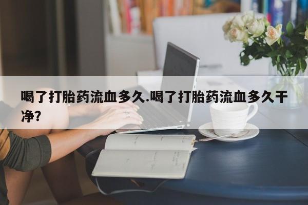 流产药网上怎么购买喝了打胎药流血多久.喝了打胎药流血多久干净？