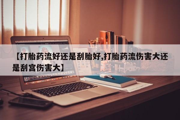 流产药网上怎么购买【打胎药流好还是刮胎好,打胎药流伤害大还是刮宫伤害大】