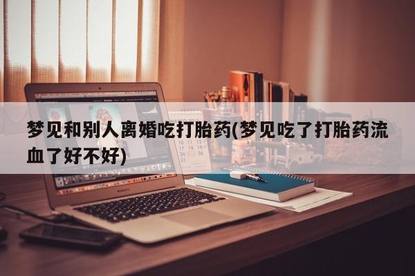 流产药网上怎么购买梦见和别人离婚吃打胎药(梦见吃了打胎药流血了好不好)