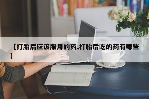 流产药网上怎么购买【打胎后应该服用的药,打胎后吃的药有哪些】