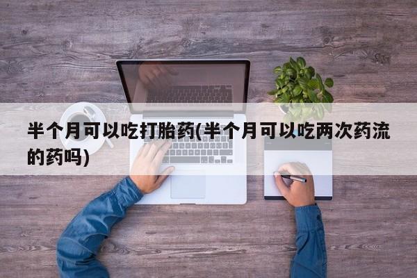 流产药网上怎么购买半个月可以吃打胎药(半个月可以吃两次药流的药吗)