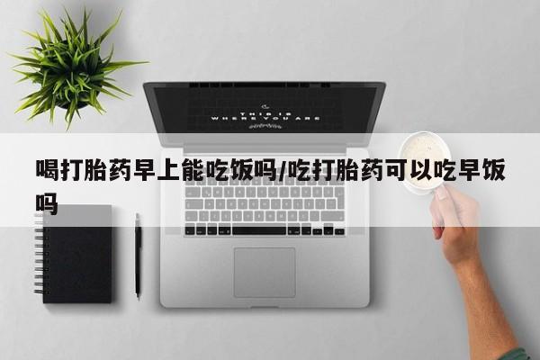 流产药网上怎么购买喝打胎药早上能吃饭吗/吃打胎药可以吃早饭吗