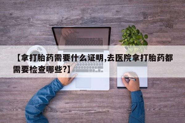 流产药网上怎么购买【拿打胎药需要什么证明,去医院拿打胎药都需要检查哪些?】