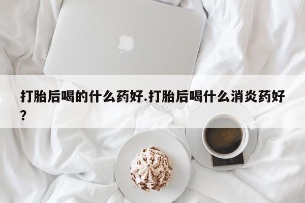 流产药网上怎么购买打胎后喝的什么药好.打胎后喝什么消炎药好？