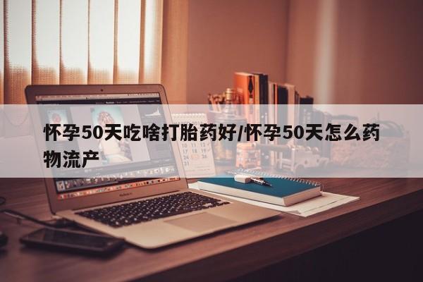 流产药网上怎么购买怀孕50天吃啥打胎药好/怀孕50天怎么药物流产