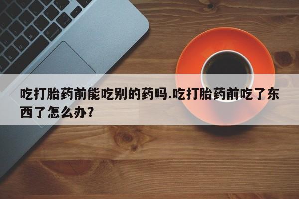 流产药网上怎么购买吃打胎药前能吃别的药吗.吃打胎药前吃了东西了怎么办？