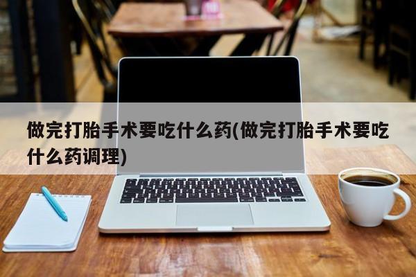 流产药网上怎么购买做完打胎手术要吃什么药(做完打胎手术要吃什么药调理)