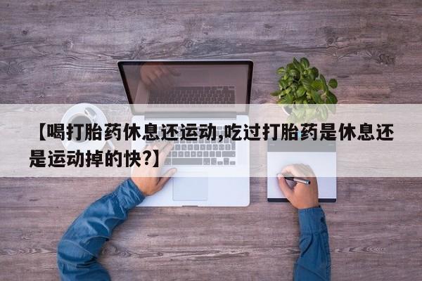 流产药网上怎么购买【喝打胎药休息还运动,吃过打胎药是休息还是运动掉的快?】