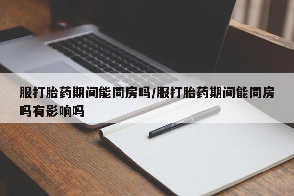 流产药网上怎么购买服打胎药期间能同房吗/服打胎药期间能同房吗有影响吗