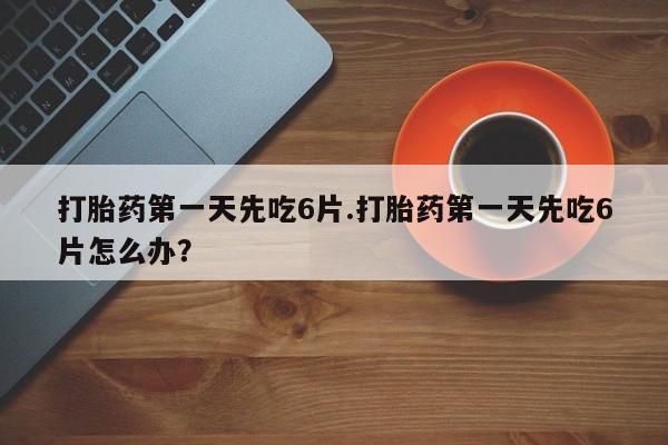 流产药网上怎么购买打胎药第一天先吃6片.打胎药第一天先吃6片怎么办？