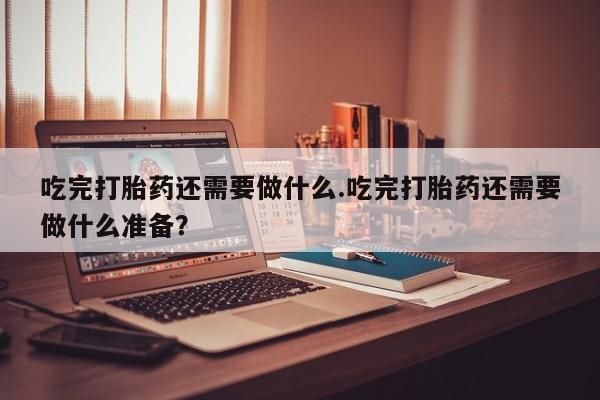 流产药网上怎么购买吃完打胎药还需要做什么.吃完打胎药还需要做什么准备？